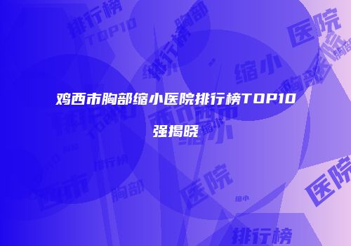 鸡西市胸部缩小医院排行榜TOP10强揭晓