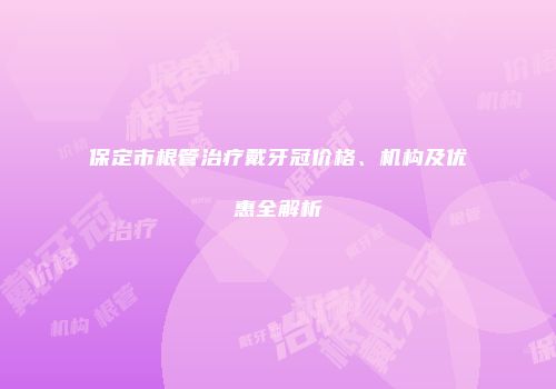 保定市根管治疗戴牙冠价格、机构及优惠全解析