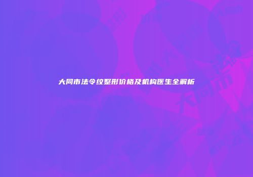 大同市法令纹整形价格及机构医生全解析