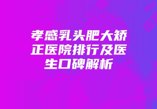 孝感乳头肥大矫正医院排行及医生口碑解析