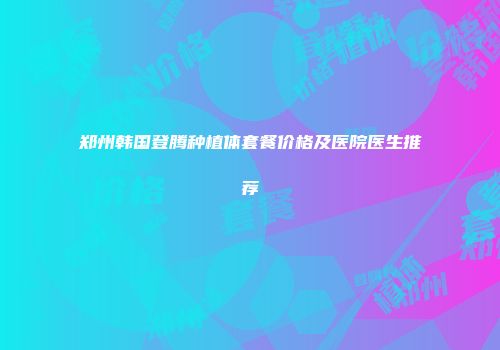 郑州韩国登腾种植体套餐价格及医院医生推荐