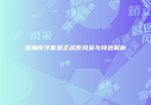 深圳市牙套矫正名医风采与特色解析