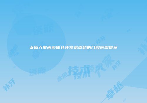 太原六家瓷嵌体补牙技术卓越的口腔医院推荐