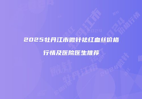 2025牡丹江市微针祛红血丝价格行情及医院医生推荐