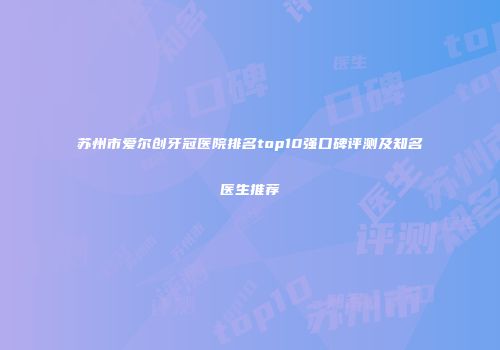 苏州市爱尔创牙冠医院排名top10强口碑评测及知名医生推荐