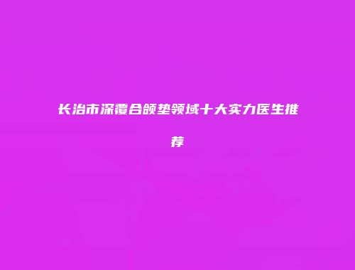 长治市深覆合颌垫领域十大实力医生推荐