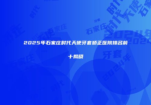 2025年石家庄时代天使牙套矫正医院排名前十揭晓