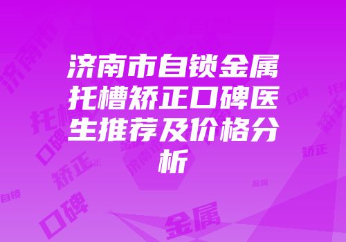 济南市自锁金属托槽矫正口碑医生推荐及价格分析