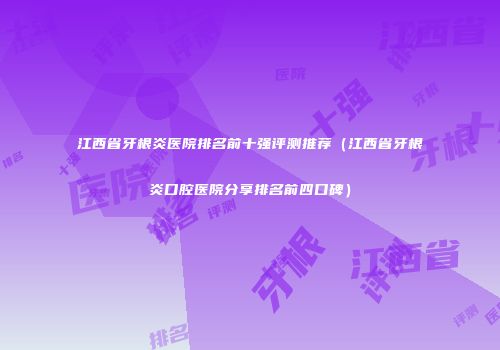 江西省牙根炎医院排名前十强评测推荐（江西省牙根炎口腔医院分享排名前四口碑）