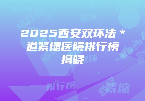 2025西安双环法＊道紧缩医院排行榜揭晓