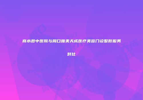 商水县中医院与周口雅美天成医疗美容门诊整形服务对比