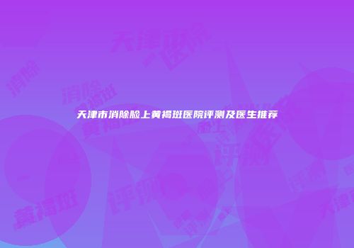 天津市消除脸上黄褐斑医院评测及医生推荐