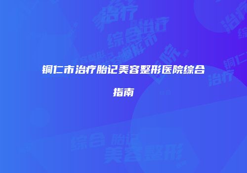 铜仁市治疗胎记美容整形医院综合指南