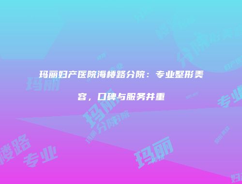 玛丽妇产医院海楼路分院：专业整形美容，口碑与服务并重