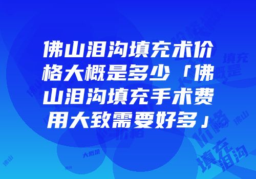 佛山泪沟填充术价格大概是多少「佛山泪沟填充手术费用大致需要好多」