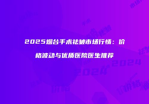 2025烟台手术祛皱市场行情：价格波动与优质医院医生推荐