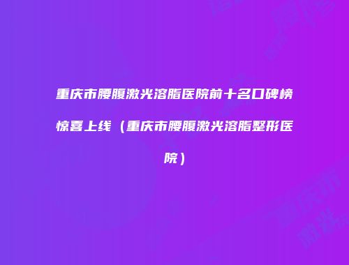 重庆市腰腹激光溶脂医院前十名口碑榜惊喜上线（重庆市腰腹激光溶脂整形医院）