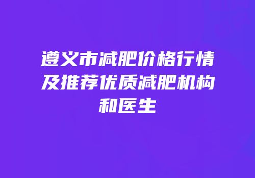 遵义市减肥价格行情及推荐优质减肥机构和医生