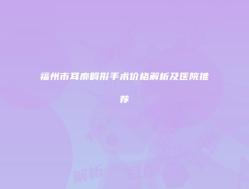 福州市耳廓畸形手术价格解析及医院推荐