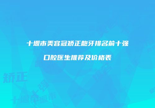 十堰市美容冠矫正龅牙排名前十强口腔医生推荐及价格表