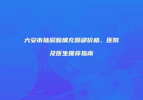 六安市玻尿酸填充颞部价格、医院及医生推荐指南
