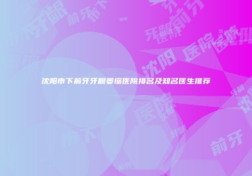 沈阳市下前牙牙龈萎缩医院排名及知名医生推荐