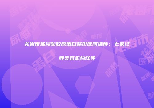 龙岩市玻尿酸胶原蛋白整形医院推荐：七家经典美容机构详评