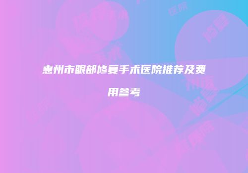 惠州市眼部修复手术医院推荐及费用参考