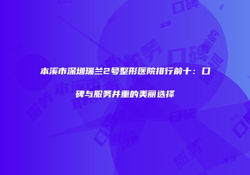 本溪市深圳瑞兰2号整形医院排行前十：口碑与服务并重的美丽选择
