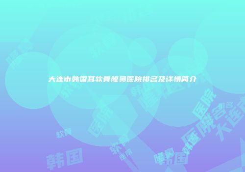 大连市韩国耳软骨隆鼻医院排名及详情简介