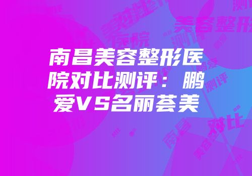 南昌美容整形医院对比测评：鹏爱VS名丽荟美