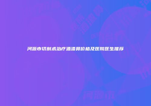 河源市切割术治疗酒渣鼻价格及医院医生推荐