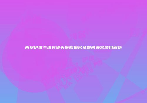西安伊维兰填充额头医院排名及整形美容项目解析