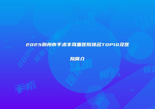 2025荆州市手术丰耳垂医院排名TOP10及医院简介
