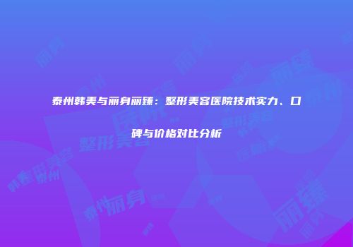 泰州韩美与丽身丽臻：整形美容医院技术实力、口碑与价格对比分析