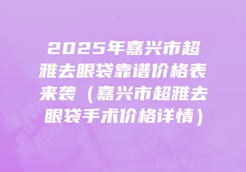 2025年嘉兴市超雅去眼袋靠谱价格表来袭（嘉兴市超雅去眼袋手术价格详情）