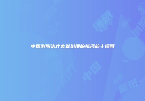 中国剥脱治疗去雀斑医院排名前十揭晓
