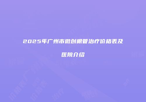2025年广州市微创根管治疗价格表及医院介绍