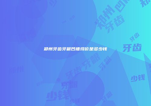 郑州牙齿牙龈凹槽均价是多少钱