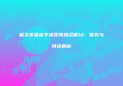 韶关市蓝痣手术医院排名前10：优势与特色解析