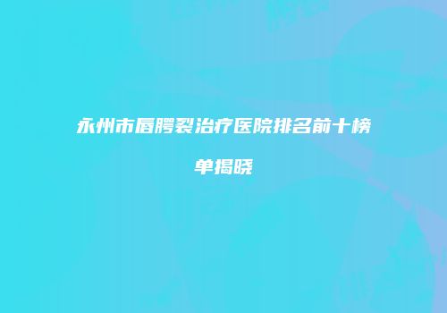 永州市唇腭裂治疗医院排名前十榜单揭晓