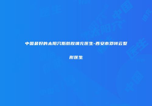 中国最好的太阳穴脂肪胶填充医生-西安市邓转云整形医生