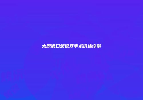 太原满口烤瓷牙手术价格详解