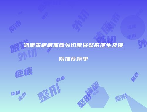 渭南市疤痕体质外切眼袋整形医生及医院推荐榜单
