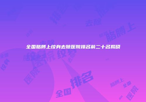 全国胳膊上纹身去除医院排名前二十名揭晓