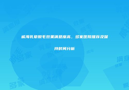 威海乳晕脱毛效果满意度高，多家医院推荐及保持时间分析