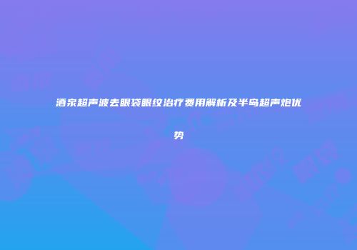 酒泉超声波去眼袋眼纹治疗费用解析及半岛超声炮优势