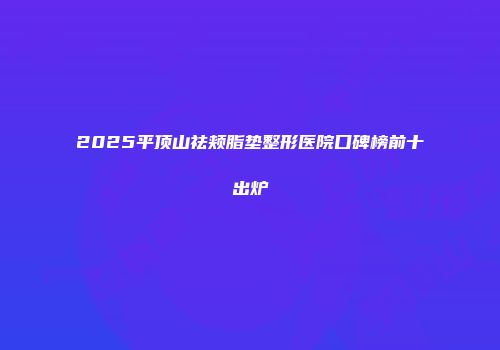 2025平顶山祛颊脂垫整形医院口碑榜前十出炉