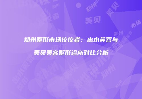 郑州整形市场佼佼者：出水芙蓉与美贝美容整形诊所对比分析
