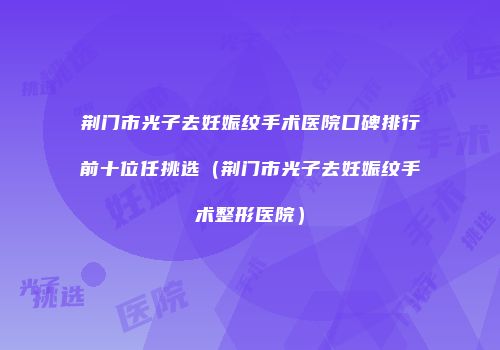 荆门市光子去妊娠纹手术医院口碑排行前十位任挑选（荆门市光子去妊娠纹手术整形医院）